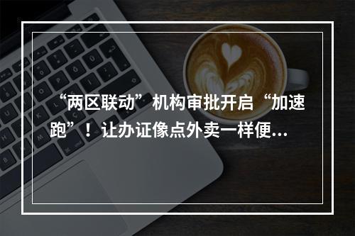 “两区联动”机构审批开启“加速跑”！让办证像点外卖一样便捷