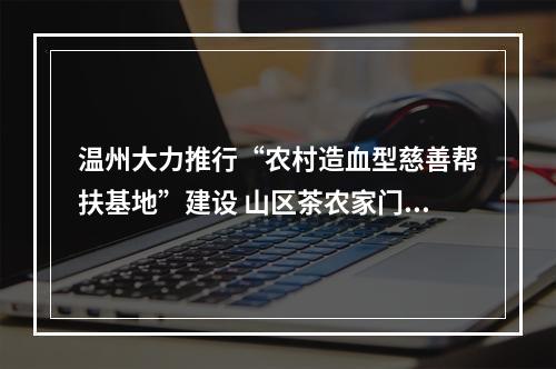 温州大力推行“农村造血型慈善帮扶基地”建设 山区茶农家门口创业增收有路子