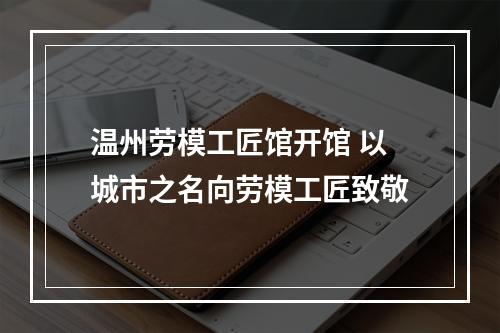 温州劳模工匠馆开馆 以城市之名向劳模工匠致敬