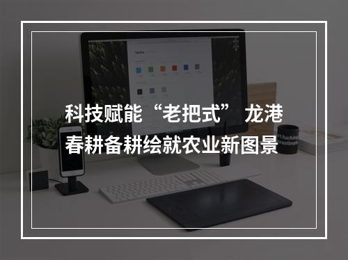 科技赋能“老把式” 龙港春耕备耕绘就农业新图景