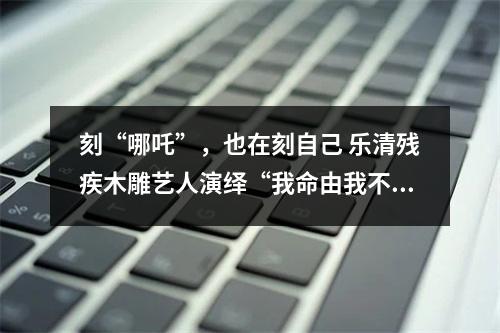 刻“哪吒”，也在刻自己 乐清残疾木雕艺人演绎“我命由我不由天”