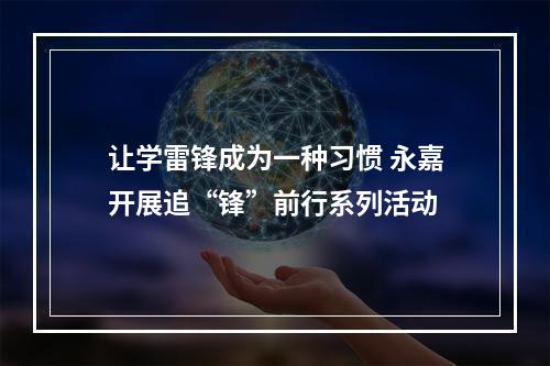 让学雷锋成为一种习惯 永嘉开展追“锋”前行系列活动