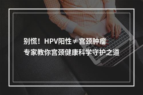 别慌！HPV阳性≠宫颈肿瘤 专家教你宫颈健康科学守护之道