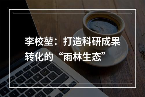 李校堃：打造科研成果转化的“雨林生态”