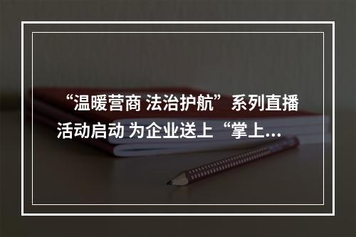 “温暖营商 法治护航”系列直播活动启动 为企业送上“掌上法治课”