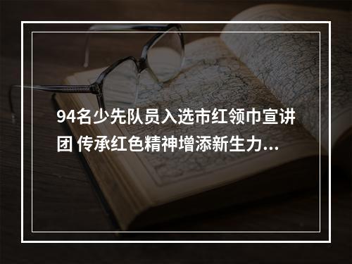 94名少先队员入选市红领巾宣讲团 传承红色精神增添新生力量