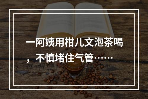 一阿姨用柑儿文泡茶喝，不慎堵住气管……