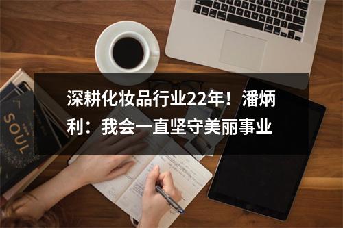 深耕化妆品行业22年！潘炳利：我会一直坚守美丽事业
