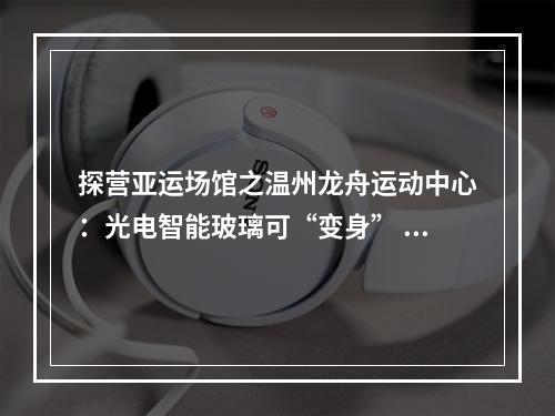 探营亚运场馆之温州龙舟运动中心：光电智能玻璃可“变身” 信息化水闸能远程控制