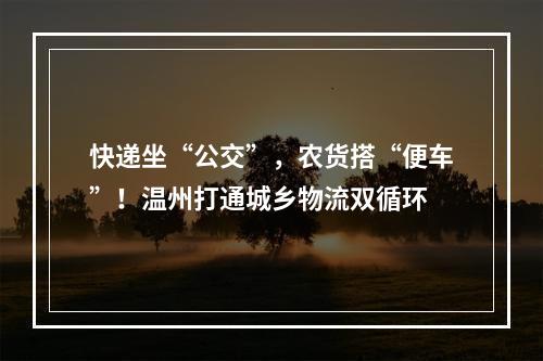 快递坐“公交”，农货搭“便车”！温州打通城乡物流双循环