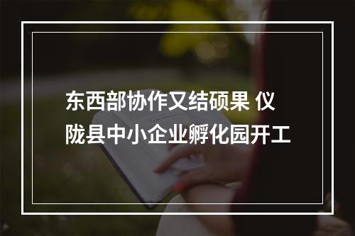 东西部协作又结硕果 仪陇县中小企业孵化园开工