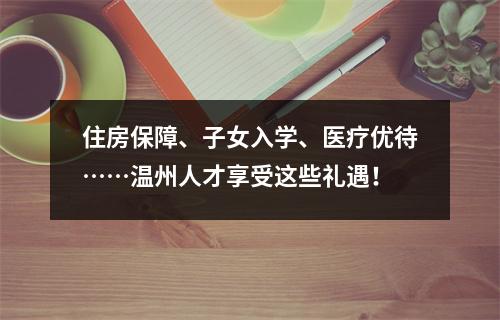 住房保障、子女入学、医疗优待……温州人才享受这些礼遇！
