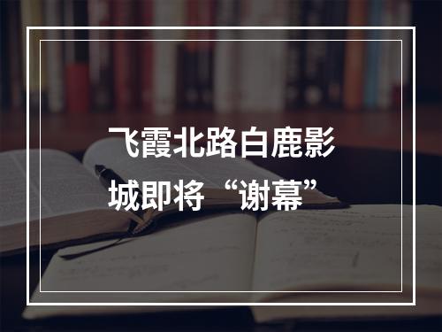 飞霞北路白鹿影城即将“谢幕”