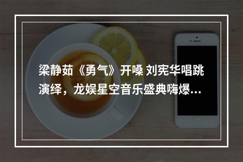 梁静茹《勇气》开嗓 刘宪华唱跳演绎，龙娱星空音乐盛典嗨爆了