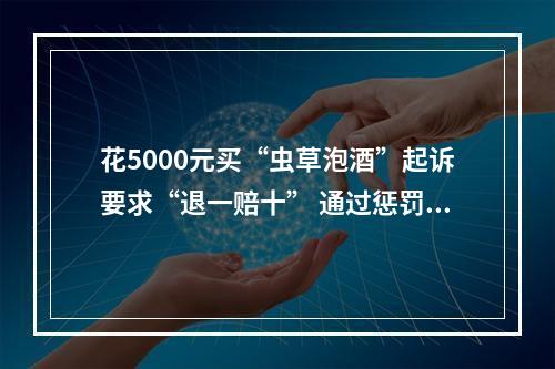 花5000元买“虫草泡酒”起诉要求“退一赔十” 通过惩罚性赔偿诉讼牟利？法院：驳回！