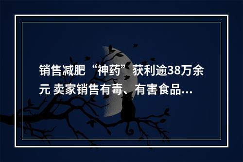 销售减肥“神药”获利逾38万余元 卖家销售有毒、有害食品获刑10年