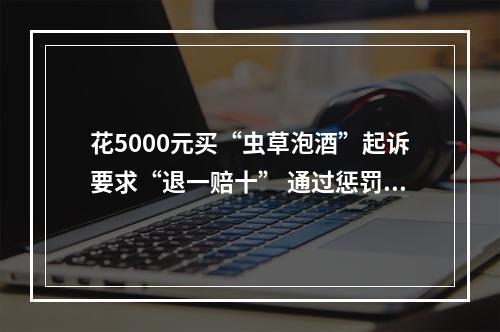 花5000元买“虫草泡酒”起诉要求“退一赔十” 通过惩罚性赔偿诉讼牟利？法院：驳回！