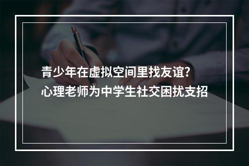 青少年在虚拟空间里找友谊？ 心理老师为中学生社交困扰支招
