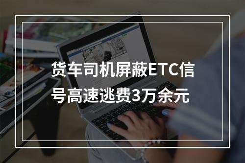 货车司机屏蔽ETC信号高速逃费3万余元