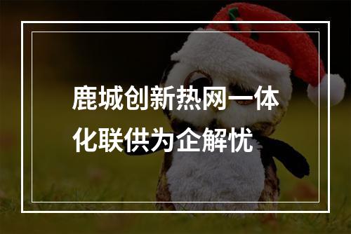 鹿城创新热网一体化联供为企解忧
