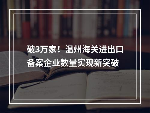 破3万家！温州海关进出口备案企业数量实现新突破