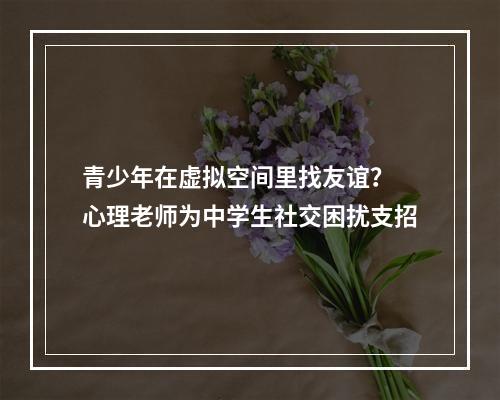 青少年在虚拟空间里找友谊？ 心理老师为中学生社交困扰支招