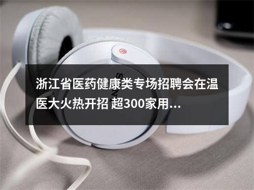 浙江省医药健康类专场招聘会在温医大火热开招 超300家用人单位携5000余岗位到场