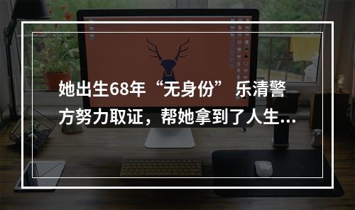 她出生68年“无身份” 乐清警方努力取证，帮她拿到了人生第一张身份证