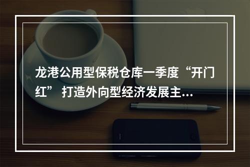 龙港公用型保税仓库一季度“开门红” 打造外向型经济发展主引擎