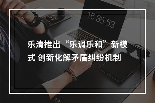 乐清推出“乐调乐和”新模式 创新化解矛盾纠纷机制