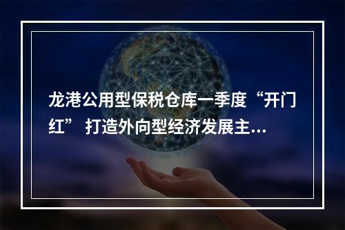 龙港公用型保税仓库一季度“开门红” 打造外向型经济发展主引擎