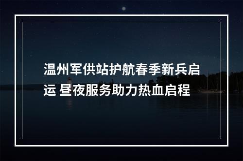 温州军供站护航春季新兵启运 昼夜服务助力热血启程