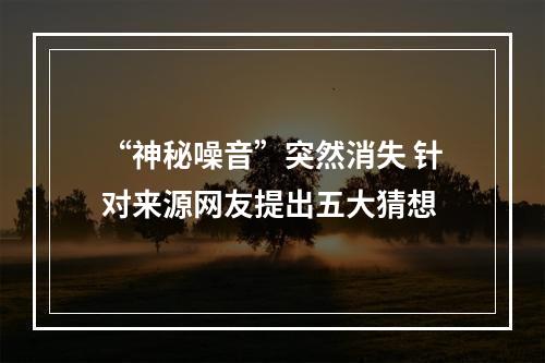 “神秘噪音”突然消失 针对来源网友提出五大猜想