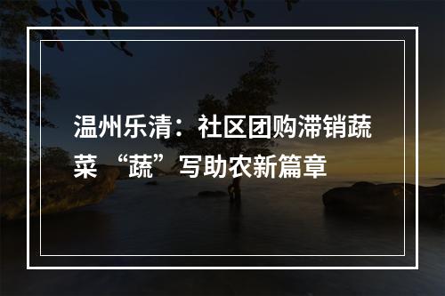 温州乐清：社区团购滞销蔬菜 “蔬”写助农新篇章