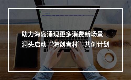 助力海岛涌现更多消费新场景 洞头启动“海创青村”共创计划