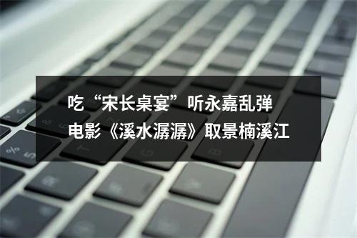 吃“宋长桌宴”听永嘉乱弹 电影《溪水潺潺》取景楠溪江