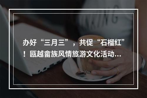 办好“三月三”，共促“石榴红”！瓯越畲族风情旅游文化活动举行