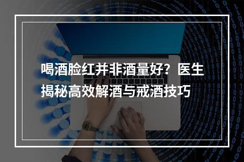 喝酒脸红并非酒量好？医生揭秘高效解酒与戒酒技巧
