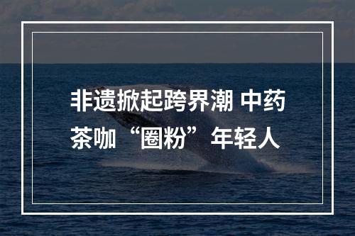 非遗掀起跨界潮 中药茶咖“圈粉”年轻人