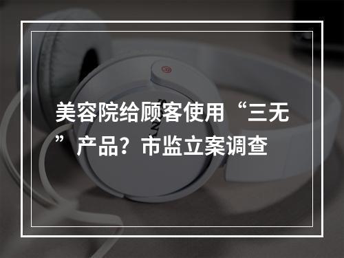 美容院给顾客使用“三无”产品？市监立案调查