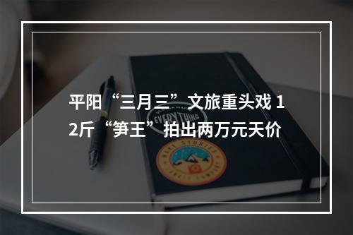 平阳“三月三”文旅重头戏 12斤“笋王”拍出两万元天价