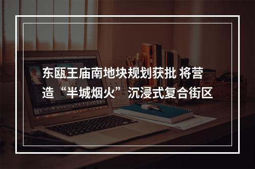 东瓯王庙南地块规划获批 将营造“半城烟火”沉浸式复合街区