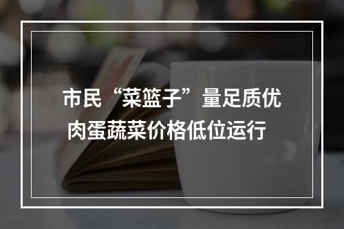 市民“菜篮子”量足质优 肉蛋蔬菜价格低位运行