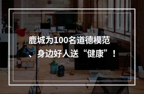 鹿城为100名道德模范、身边好人送“健康”！