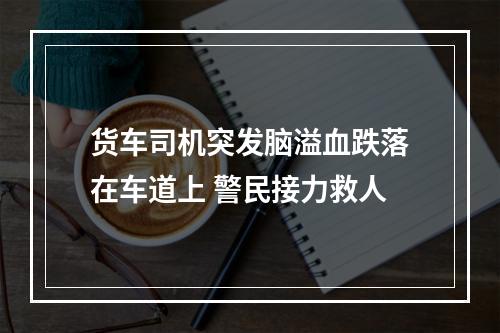货车司机突发脑溢血跌落在车道上 警民接力救人