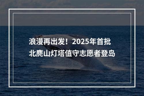 浪漫再出发！2025年首批北麂山灯塔值守志愿者登岛