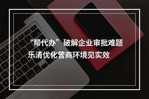 “帮代办”破解企业审批难题 乐清优化营商环境见实效