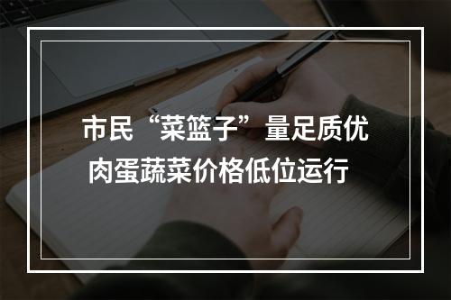 市民“菜篮子”量足质优 肉蛋蔬菜价格低位运行