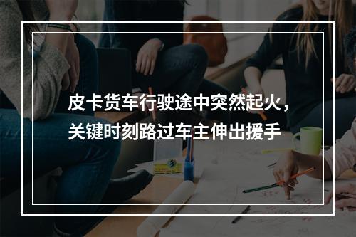 皮卡货车行驶途中突然起火，关键时刻路过车主伸出援手