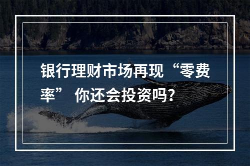 银行理财市场再现“零费率” 你还会投资吗？